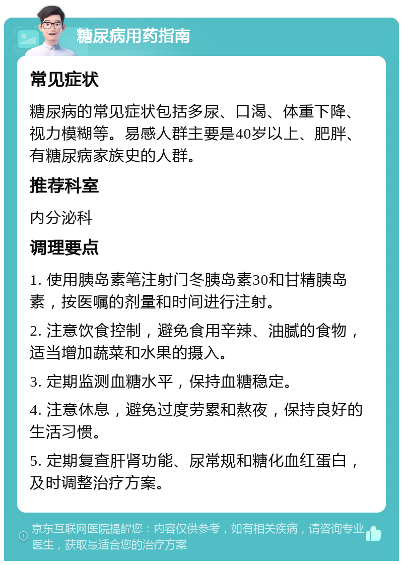 糖尿病用药指南 常见症状 糖尿病的常见症状包括多尿、口渴、体重下降、视力模糊等。易感人群主要是40岁以上、肥胖、有糖尿病家族史的人群。 推荐科室 内分泌科 调理要点 1. 使用胰岛素笔注射门冬胰岛素30和甘精胰岛素，按医嘱的剂量和时间进行注射。 2. 注意饮食控制，避免食用辛辣、油腻的食物，适当增加蔬菜和水果的摄入。 3. 定期监测血糖水平，保持血糖稳定。 4. 注意休息，避免过度劳累和熬夜，保持良好的生活习惯。 5. 定期复查肝肾功能、尿常规和糖化血红蛋白，及时调整治疗方案。