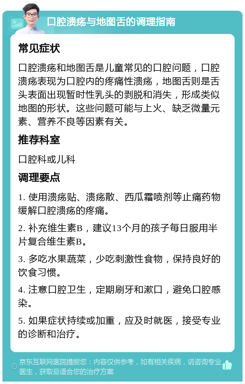 口腔溃疡与地图舌的调理指南 常见症状 口腔溃疡和地图舌是儿童常见的口腔问题，口腔溃疡表现为口腔内的疼痛性溃疡，地图舌则是舌头表面出现暂时性乳头的剥脱和消失，形成类似地图的形状。这些问题可能与上火、缺乏微量元素、营养不良等因素有关。 推荐科室 口腔科或儿科 调理要点 1. 使用溃疡贴、溃疡散、西瓜霜喷剂等止痛药物缓解口腔溃疡的疼痛。 2. 补充维生素B，建议13个月的孩子每日服用半片复合维生素B。 3. 多吃水果蔬菜，少吃刺激性食物，保持良好的饮食习惯。 4. 注意口腔卫生，定期刷牙和漱口，避免口腔感染。 5. 如果症状持续或加重，应及时就医，接受专业的诊断和治疗。