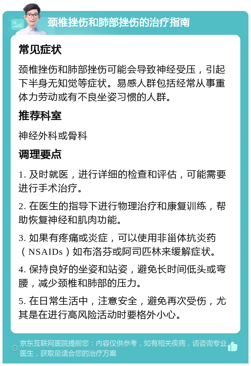 颈椎挫伤和肺部挫伤的治疗指南 常见症状 颈椎挫伤和肺部挫伤可能会导致神经受压，引起下半身无知觉等症状。易感人群包括经常从事重体力劳动或有不良坐姿习惯的人群。 推荐科室 神经外科或骨科 调理要点 1. 及时就医，进行详细的检查和评估，可能需要进行手术治疗。 2. 在医生的指导下进行物理治疗和康复训练，帮助恢复神经和肌肉功能。 3. 如果有疼痛或炎症，可以使用非甾体抗炎药（NSAIDs）如布洛芬或阿司匹林来缓解症状。 4. 保持良好的坐姿和站姿，避免长时间低头或弯腰，减少颈椎和肺部的压力。 5. 在日常生活中，注意安全，避免再次受伤，尤其是在进行高风险活动时要格外小心。