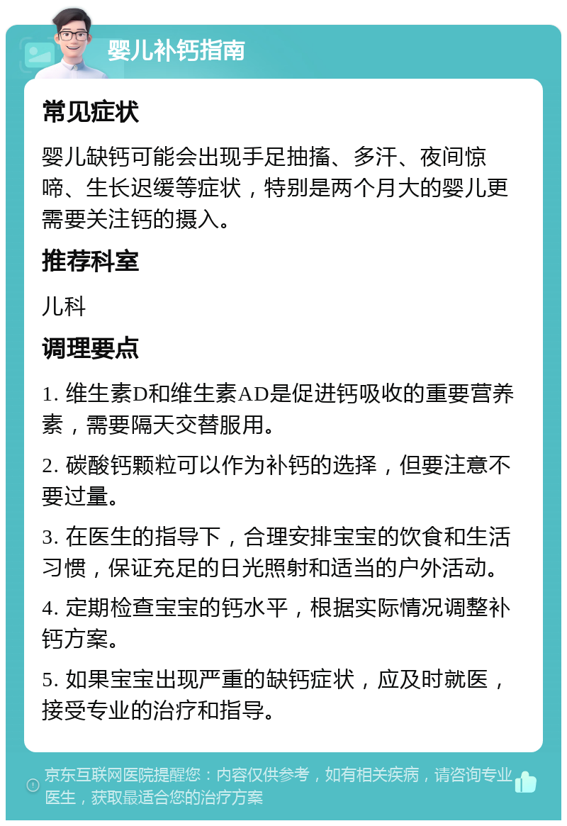 婴儿补钙指南 常见症状 婴儿缺钙可能会出现手足抽搐、多汗、夜间惊啼、生长迟缓等症状，特别是两个月大的婴儿更需要关注钙的摄入。 推荐科室 儿科 调理要点 1. 维生素D和维生素AD是促进钙吸收的重要营养素，需要隔天交替服用。 2. 碳酸钙颗粒可以作为补钙的选择，但要注意不要过量。 3. 在医生的指导下，合理安排宝宝的饮食和生活习惯，保证充足的日光照射和适当的户外活动。 4. 定期检查宝宝的钙水平，根据实际情况调整补钙方案。 5. 如果宝宝出现严重的缺钙症状，应及时就医，接受专业的治疗和指导。