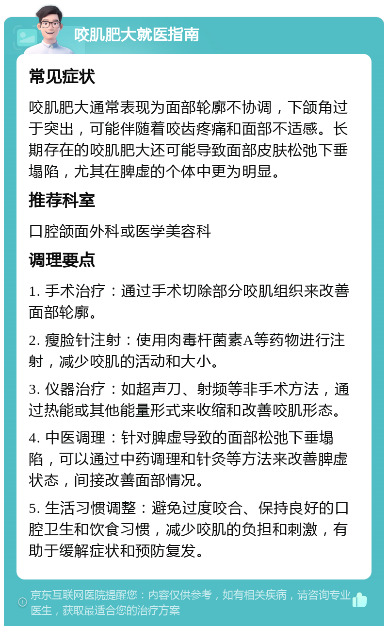 咬肌肥大就医指南 常见症状 咬肌肥大通常表现为面部轮廓不协调，下颌角过于突出，可能伴随着咬齿疼痛和面部不适感。长期存在的咬肌肥大还可能导致面部皮肤松弛下垂塌陷，尤其在脾虚的个体中更为明显。 推荐科室 口腔颌面外科或医学美容科 调理要点 1. 手术治疗：通过手术切除部分咬肌组织来改善面部轮廓。 2. 瘦脸针注射：使用肉毒杆菌素A等药物进行注射，减少咬肌的活动和大小。 3. 仪器治疗：如超声刀、射频等非手术方法，通过热能或其他能量形式来收缩和改善咬肌形态。 4. 中医调理：针对脾虚导致的面部松弛下垂塌陷，可以通过中药调理和针灸等方法来改善脾虚状态，间接改善面部情况。 5. 生活习惯调整：避免过度咬合、保持良好的口腔卫生和饮食习惯，减少咬肌的负担和刺激，有助于缓解症状和预防复发。