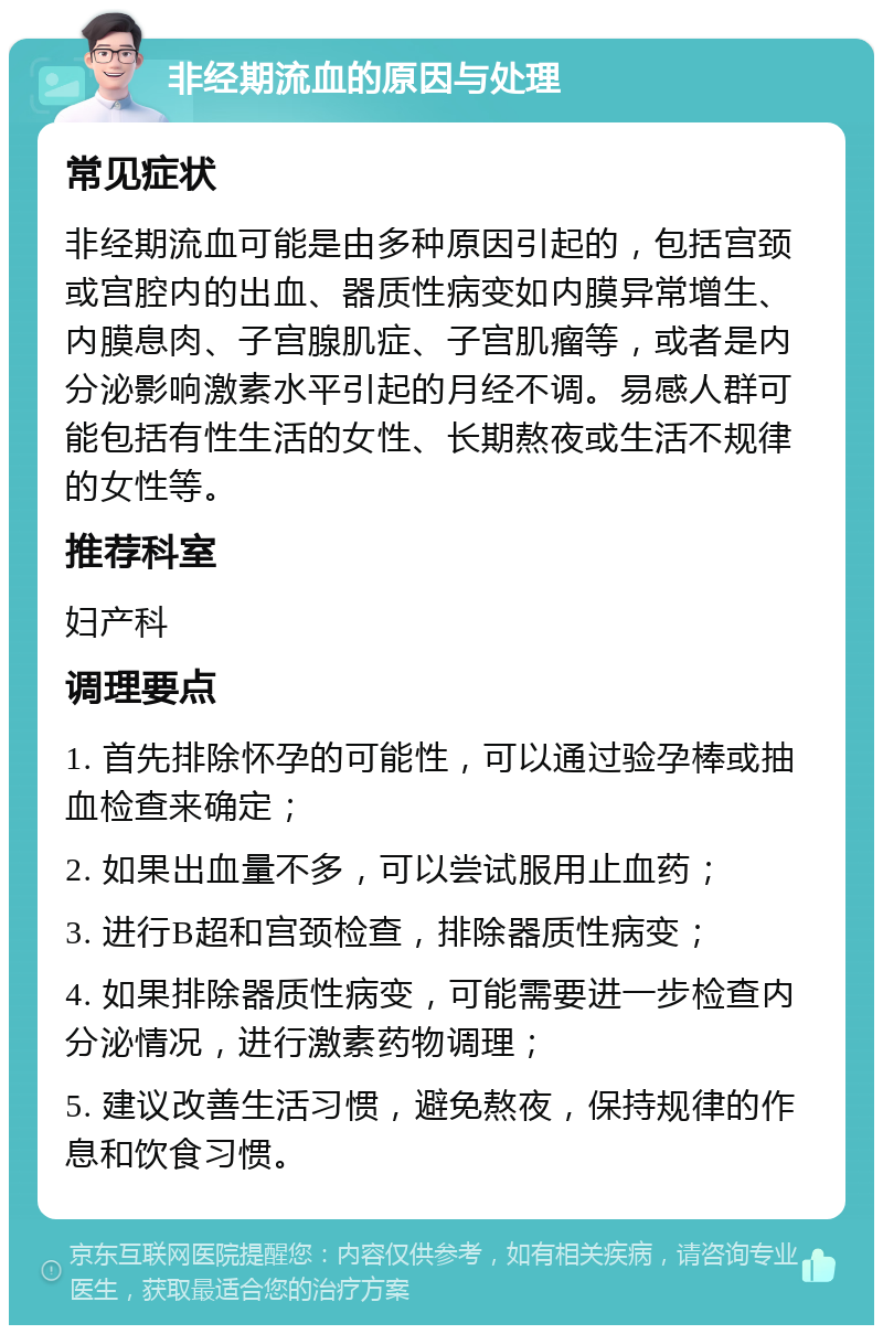 非经期流血的原因与处理 常见症状 非经期流血可能是由多种原因引起的，包括宫颈或宫腔内的出血、器质性病变如内膜异常增生、内膜息肉、子宫腺肌症、子宫肌瘤等，或者是内分泌影响激素水平引起的月经不调。易感人群可能包括有性生活的女性、长期熬夜或生活不规律的女性等。 推荐科室 妇产科 调理要点 1. 首先排除怀孕的可能性，可以通过验孕棒或抽血检查来确定； 2. 如果出血量不多，可以尝试服用止血药； 3. 进行B超和宫颈检查，排除器质性病变； 4. 如果排除器质性病变，可能需要进一步检查内分泌情况，进行激素药物调理； 5. 建议改善生活习惯，避免熬夜，保持规律的作息和饮食习惯。