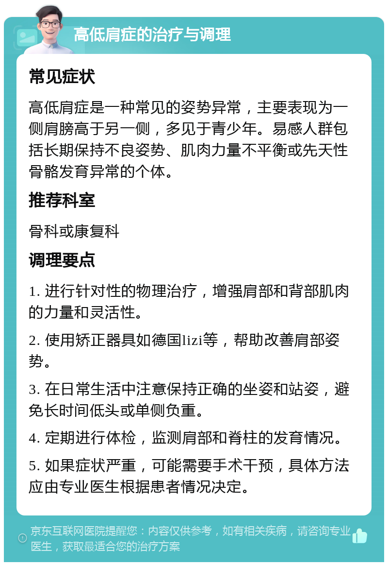 高低肩症的治疗与调理 常见症状 高低肩症是一种常见的姿势异常，主要表现为一侧肩膀高于另一侧，多见于青少年。易感人群包括长期保持不良姿势、肌肉力量不平衡或先天性骨骼发育异常的个体。 推荐科室 骨科或康复科 调理要点 1. 进行针对性的物理治疗，增强肩部和背部肌肉的力量和灵活性。 2. 使用矫正器具如德国lizi等，帮助改善肩部姿势。 3. 在日常生活中注意保持正确的坐姿和站姿，避免长时间低头或单侧负重。 4. 定期进行体检，监测肩部和脊柱的发育情况。 5. 如果症状严重，可能需要手术干预，具体方法应由专业医生根据患者情况决定。