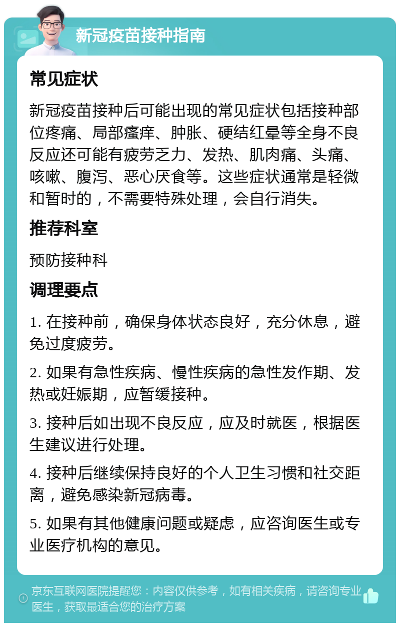 新冠疫苗接种指南 常见症状 新冠疫苗接种后可能出现的常见症状包括接种部位疼痛、局部瘙痒、肿胀、硬结红晕等全身不良反应还可能有疲劳乏力、发热、肌肉痛、头痛、咳嗽、腹泻、恶心厌食等。这些症状通常是轻微和暂时的，不需要特殊处理，会自行消失。 推荐科室 预防接种科 调理要点 1. 在接种前，确保身体状态良好，充分休息，避免过度疲劳。 2. 如果有急性疾病、慢性疾病的急性发作期、发热或妊娠期，应暂缓接种。 3. 接种后如出现不良反应，应及时就医，根据医生建议进行处理。 4. 接种后继续保持良好的个人卫生习惯和社交距离，避免感染新冠病毒。 5. 如果有其他健康问题或疑虑，应咨询医生或专业医疗机构的意见。