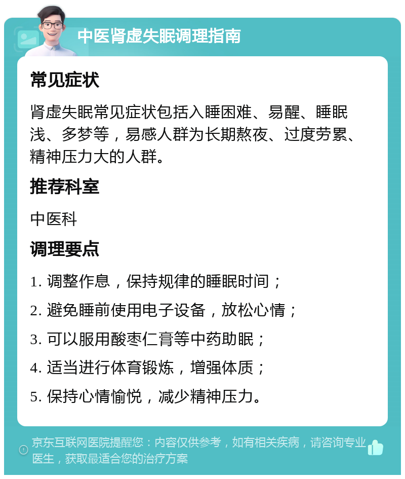 中医肾虚失眠调理指南 常见症状 肾虚失眠常见症状包括入睡困难、易醒、睡眠浅、多梦等，易感人群为长期熬夜、过度劳累、精神压力大的人群。 推荐科室 中医科 调理要点 1. 调整作息，保持规律的睡眠时间； 2. 避免睡前使用电子设备，放松心情； 3. 可以服用酸枣仁膏等中药助眠； 4. 适当进行体育锻炼，增强体质； 5. 保持心情愉悦，减少精神压力。