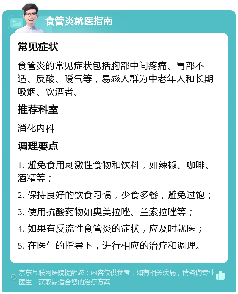 食管炎就医指南 常见症状 食管炎的常见症状包括胸部中间疼痛、胃部不适、反酸、嗳气等，易感人群为中老年人和长期吸烟、饮酒者。 推荐科室 消化内科 调理要点 1. 避免食用刺激性食物和饮料，如辣椒、咖啡、酒精等； 2. 保持良好的饮食习惯，少食多餐，避免过饱； 3. 使用抗酸药物如奥美拉唑、兰索拉唑等； 4. 如果有反流性食管炎的症状，应及时就医； 5. 在医生的指导下，进行相应的治疗和调理。