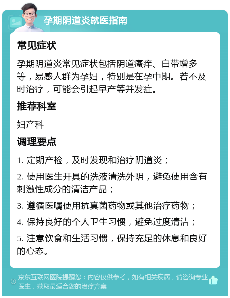 孕期阴道炎就医指南 常见症状 孕期阴道炎常见症状包括阴道瘙痒、白带增多等，易感人群为孕妇，特别是在孕中期。若不及时治疗，可能会引起早产等并发症。 推荐科室 妇产科 调理要点 1. 定期产检，及时发现和治疗阴道炎； 2. 使用医生开具的洗液清洗外阴，避免使用含有刺激性成分的清洁产品； 3. 遵循医嘱使用抗真菌药物或其他治疗药物； 4. 保持良好的个人卫生习惯，避免过度清洁； 5. 注意饮食和生活习惯，保持充足的休息和良好的心态。