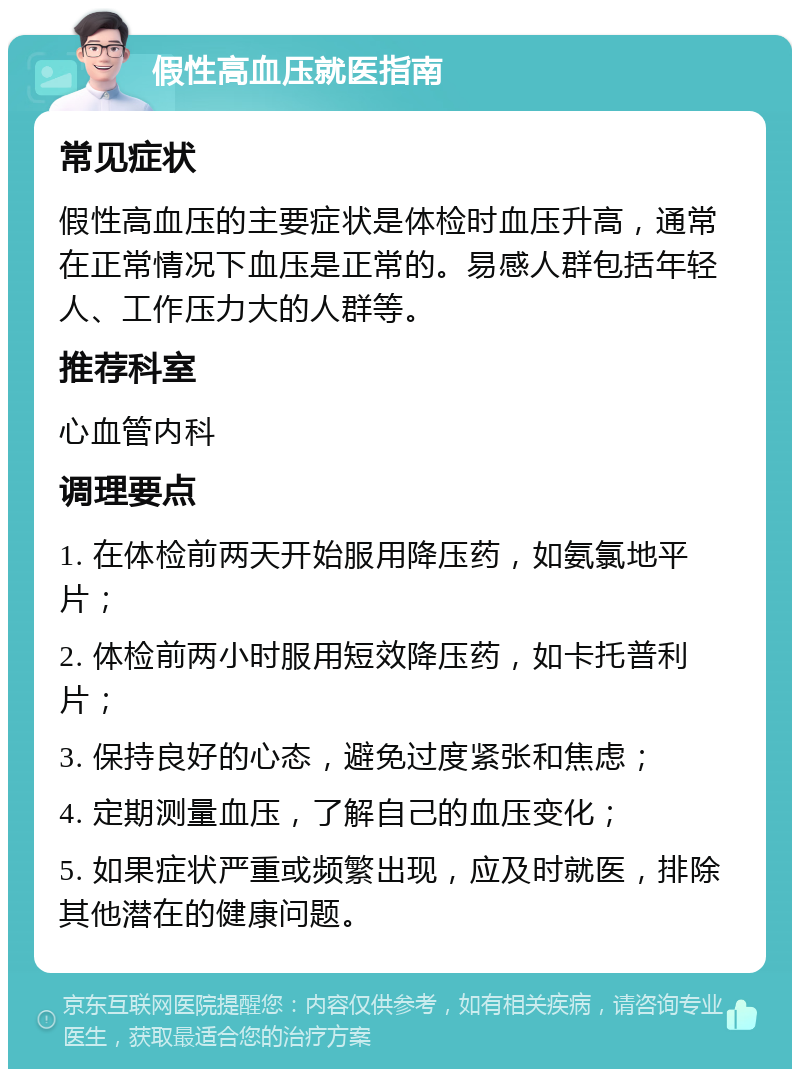 假性高血压就医指南 常见症状 假性高血压的主要症状是体检时血压升高，通常在正常情况下血压是正常的。易感人群包括年轻人、工作压力大的人群等。 推荐科室 心血管内科 调理要点 1. 在体检前两天开始服用降压药，如氨氯地平片； 2. 体检前两小时服用短效降压药，如卡托普利片； 3. 保持良好的心态，避免过度紧张和焦虑； 4. 定期测量血压，了解自己的血压变化； 5. 如果症状严重或频繁出现，应及时就医，排除其他潜在的健康问题。