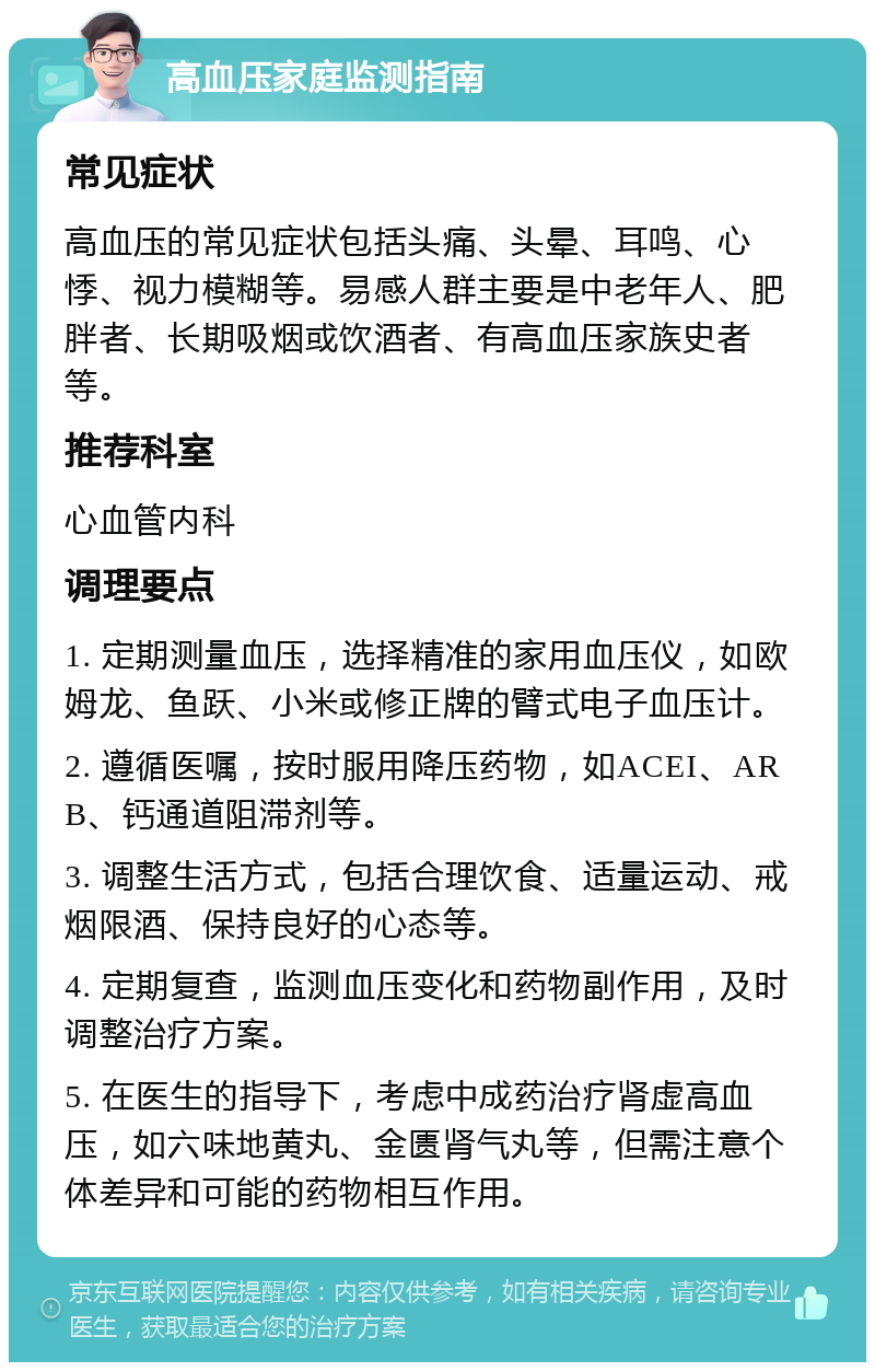 高血压家庭监测指南 常见症状 高血压的常见症状包括头痛、头晕、耳鸣、心悸、视力模糊等。易感人群主要是中老年人、肥胖者、长期吸烟或饮酒者、有高血压家族史者等。 推荐科室 心血管内科 调理要点 1. 定期测量血压，选择精准的家用血压仪，如欧姆龙、鱼跃、小米或修正牌的臂式电子血压计。 2. 遵循医嘱，按时服用降压药物，如ACEI、ARB、钙通道阻滞剂等。 3. 调整生活方式，包括合理饮食、适量运动、戒烟限酒、保持良好的心态等。 4. 定期复查，监测血压变化和药物副作用，及时调整治疗方案。 5. 在医生的指导下，考虑中成药治疗肾虚高血压，如六味地黄丸、金匮肾气丸等，但需注意个体差异和可能的药物相互作用。