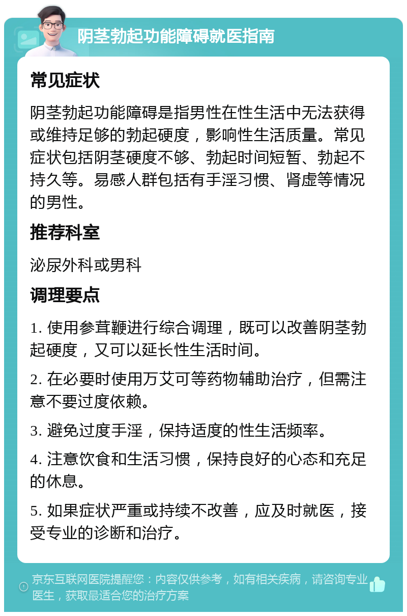 阴茎勃起功能障碍就医指南 常见症状 阴茎勃起功能障碍是指男性在性生活中无法获得或维持足够的勃起硬度，影响性生活质量。常见症状包括阴茎硬度不够、勃起时间短暂、勃起不持久等。易感人群包括有手淫习惯、肾虚等情况的男性。 推荐科室 泌尿外科或男科 调理要点 1. 使用参茸鞭进行综合调理，既可以改善阴茎勃起硬度，又可以延长性生活时间。 2. 在必要时使用万艾可等药物辅助治疗，但需注意不要过度依赖。 3. 避免过度手淫，保持适度的性生活频率。 4. 注意饮食和生活习惯，保持良好的心态和充足的休息。 5. 如果症状严重或持续不改善，应及时就医，接受专业的诊断和治疗。