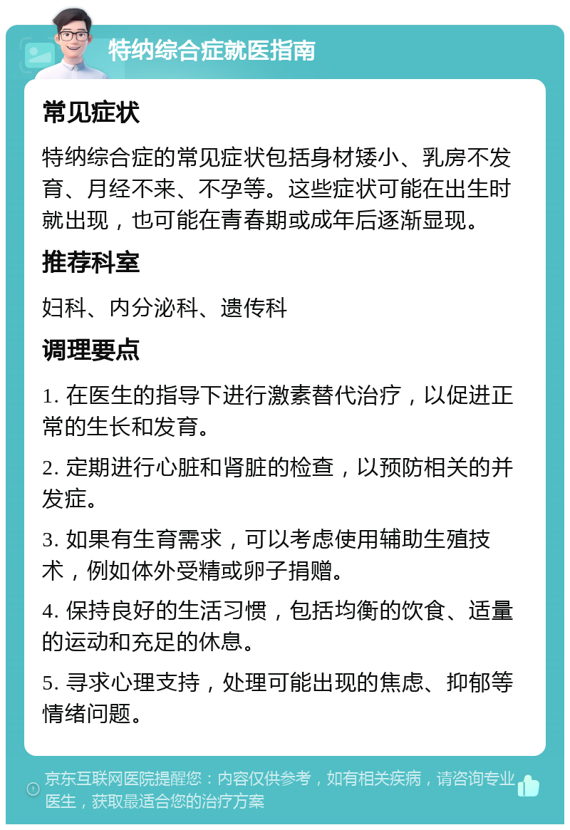 特纳综合症就医指南 常见症状 特纳综合症的常见症状包括身材矮小、乳房不发育、月经不来、不孕等。这些症状可能在出生时就出现，也可能在青春期或成年后逐渐显现。 推荐科室 妇科、内分泌科、遗传科 调理要点 1. 在医生的指导下进行激素替代治疗，以促进正常的生长和发育。 2. 定期进行心脏和肾脏的检查，以预防相关的并发症。 3. 如果有生育需求，可以考虑使用辅助生殖技术，例如体外受精或卵子捐赠。 4. 保持良好的生活习惯，包括均衡的饮食、适量的运动和充足的休息。 5. 寻求心理支持，处理可能出现的焦虑、抑郁等情绪问题。