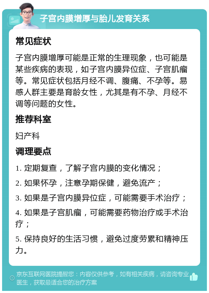 子宫内膜增厚与胎儿发育关系 常见症状 子宫内膜增厚可能是正常的生理现象，也可能是某些疾病的表现，如子宫内膜异位症、子宫肌瘤等。常见症状包括月经不调、腹痛、不孕等。易感人群主要是育龄女性，尤其是有不孕、月经不调等问题的女性。 推荐科室 妇产科 调理要点 1. 定期复查，了解子宫内膜的变化情况； 2. 如果怀孕，注意孕期保健，避免流产； 3. 如果是子宫内膜异位症，可能需要手术治疗； 4. 如果是子宫肌瘤，可能需要药物治疗或手术治疗； 5. 保持良好的生活习惯，避免过度劳累和精神压力。