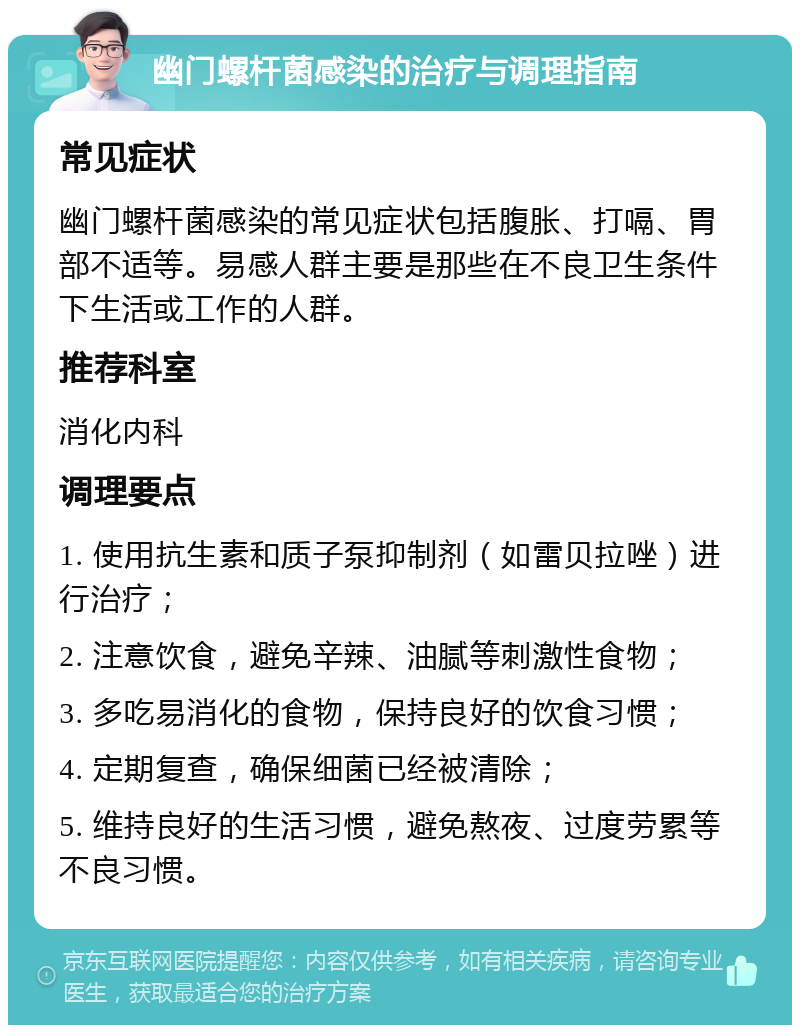 幽门螺杆菌感染的治疗与调理指南 常见症状 幽门螺杆菌感染的常见症状包括腹胀、打嗝、胃部不适等。易感人群主要是那些在不良卫生条件下生活或工作的人群。 推荐科室 消化内科 调理要点 1. 使用抗生素和质子泵抑制剂（如雷贝拉唑）进行治疗； 2. 注意饮食，避免辛辣、油腻等刺激性食物； 3. 多吃易消化的食物，保持良好的饮食习惯； 4. 定期复查，确保细菌已经被清除； 5. 维持良好的生活习惯，避免熬夜、过度劳累等不良习惯。