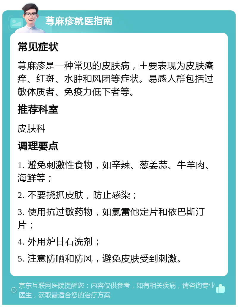 荨麻疹就医指南 常见症状 荨麻疹是一种常见的皮肤病，主要表现为皮肤瘙痒、红斑、水肿和风团等症状。易感人群包括过敏体质者、免疫力低下者等。 推荐科室 皮肤科 调理要点 1. 避免刺激性食物，如辛辣、葱姜蒜、牛羊肉、海鲜等； 2. 不要挠抓皮肤，防止感染； 3. 使用抗过敏药物，如氯雷他定片和依巴斯汀片； 4. 外用炉甘石洗剂； 5. 注意防晒和防风，避免皮肤受到刺激。