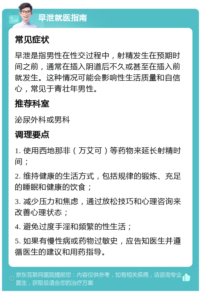 早泄就医指南 常见症状 早泄是指男性在性交过程中，射精发生在预期时间之前，通常在插入阴道后不久或甚至在插入前就发生。这种情况可能会影响性生活质量和自信心，常见于青壮年男性。 推荐科室 泌尿外科或男科 调理要点 1. 使用西地那非（万艾可）等药物来延长射精时间； 2. 维持健康的生活方式，包括规律的锻炼、充足的睡眠和健康的饮食； 3. 减少压力和焦虑，通过放松技巧和心理咨询来改善心理状态； 4. 避免过度手淫和频繁的性生活； 5. 如果有慢性病或药物过敏史，应告知医生并遵循医生的建议和用药指导。