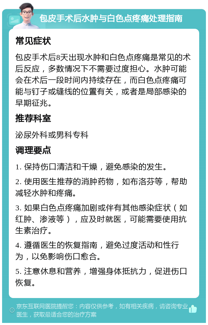 包皮手术后水肿与白色点疼痛处理指南 常见症状 包皮手术后8天出现水肿和白色点疼痛是常见的术后反应，多数情况下不需要过度担心。水肿可能会在术后一段时间内持续存在，而白色点疼痛可能与钉子或缝线的位置有关，或者是局部感染的早期征兆。 推荐科室 泌尿外科或男科专科 调理要点 1. 保持伤口清洁和干燥，避免感染的发生。 2. 使用医生推荐的消肿药物，如布洛芬等，帮助减轻水肿和疼痛。 3. 如果白色点疼痛加剧或伴有其他感染症状（如红肿、渗液等），应及时就医，可能需要使用抗生素治疗。 4. 遵循医生的恢复指南，避免过度活动和性行为，以免影响伤口愈合。 5. 注意休息和营养，增强身体抵抗力，促进伤口恢复。