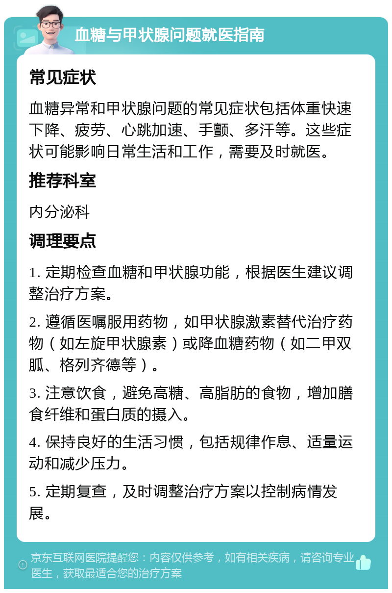 血糖与甲状腺问题就医指南 常见症状 血糖异常和甲状腺问题的常见症状包括体重快速下降、疲劳、心跳加速、手颤、多汗等。这些症状可能影响日常生活和工作，需要及时就医。 推荐科室 内分泌科 调理要点 1. 定期检查血糖和甲状腺功能，根据医生建议调整治疗方案。 2. 遵循医嘱服用药物，如甲状腺激素替代治疗药物（如左旋甲状腺素）或降血糖药物（如二甲双胍、格列齐德等）。 3. 注意饮食，避免高糖、高脂肪的食物，增加膳食纤维和蛋白质的摄入。 4. 保持良好的生活习惯，包括规律作息、适量运动和减少压力。 5. 定期复查，及时调整治疗方案以控制病情发展。