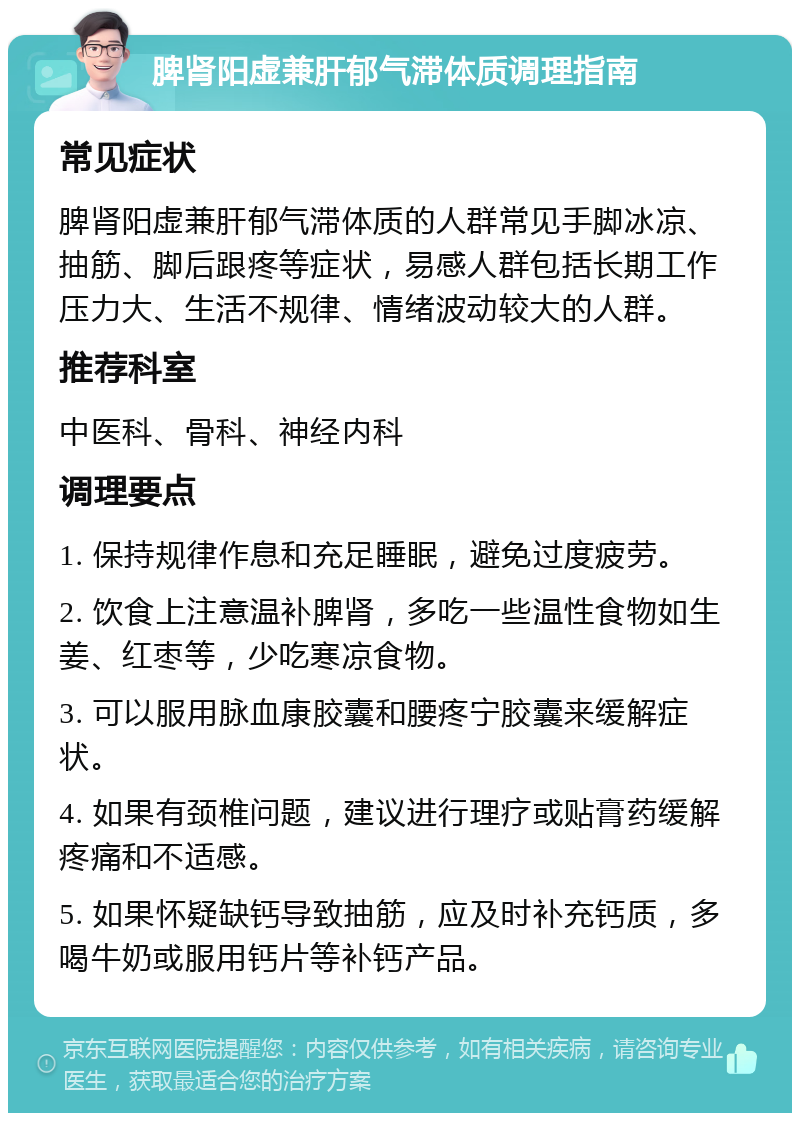 脾肾阳虚兼肝郁气滞体质调理指南 常见症状 脾肾阳虚兼肝郁气滞体质的人群常见手脚冰凉、抽筋、脚后跟疼等症状，易感人群包括长期工作压力大、生活不规律、情绪波动较大的人群。 推荐科室 中医科、骨科、神经内科 调理要点 1. 保持规律作息和充足睡眠，避免过度疲劳。 2. 饮食上注意温补脾肾，多吃一些温性食物如生姜、红枣等，少吃寒凉食物。 3. 可以服用脉血康胶囊和腰疼宁胶囊来缓解症状。 4. 如果有颈椎问题，建议进行理疗或贴膏药缓解疼痛和不适感。 5. 如果怀疑缺钙导致抽筋，应及时补充钙质，多喝牛奶或服用钙片等补钙产品。