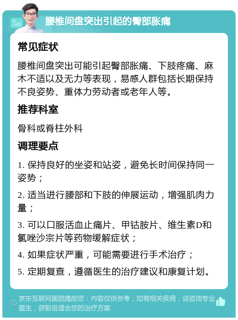 腰椎间盘突出引起的臀部胀痛 常见症状 腰椎间盘突出可能引起臀部胀痛、下肢疼痛、麻木不适以及无力等表现，易感人群包括长期保持不良姿势、重体力劳动者或老年人等。 推荐科室 骨科或脊柱外科 调理要点 1. 保持良好的坐姿和站姿，避免长时间保持同一姿势； 2. 适当进行腰部和下肢的伸展运动，增强肌肉力量； 3. 可以口服活血止痛片、甲钴胺片、维生素D和氯唑沙宗片等药物缓解症状； 4. 如果症状严重，可能需要进行手术治疗； 5. 定期复查，遵循医生的治疗建议和康复计划。