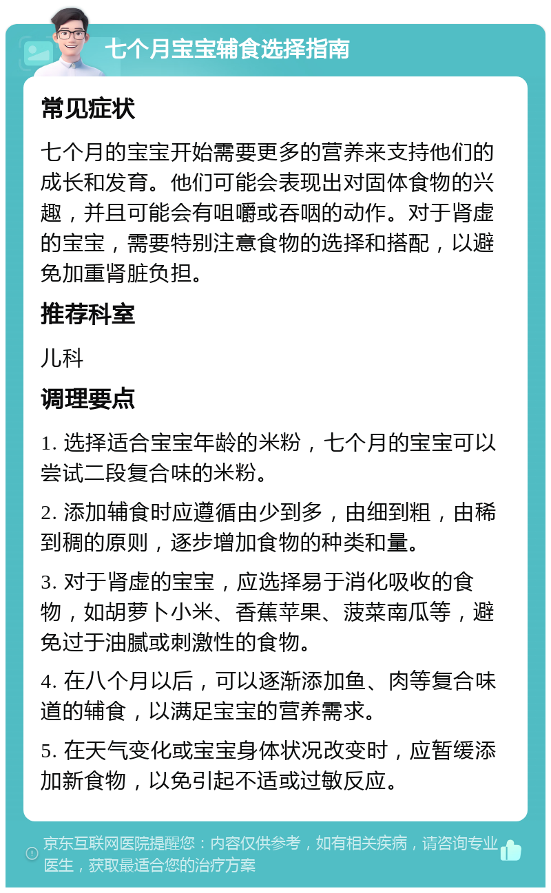 七个月宝宝辅食选择指南 常见症状 七个月的宝宝开始需要更多的营养来支持他们的成长和发育。他们可能会表现出对固体食物的兴趣，并且可能会有咀嚼或吞咽的动作。对于肾虚的宝宝，需要特别注意食物的选择和搭配，以避免加重肾脏负担。 推荐科室 儿科 调理要点 1. 选择适合宝宝年龄的米粉，七个月的宝宝可以尝试二段复合味的米粉。 2. 添加辅食时应遵循由少到多，由细到粗，由稀到稠的原则，逐步增加食物的种类和量。 3. 对于肾虚的宝宝，应选择易于消化吸收的食物，如胡萝卜小米、香蕉苹果、菠菜南瓜等，避免过于油腻或刺激性的食物。 4. 在八个月以后，可以逐渐添加鱼、肉等复合味道的辅食，以满足宝宝的营养需求。 5. 在天气变化或宝宝身体状况改变时，应暂缓添加新食物，以免引起不适或过敏反应。