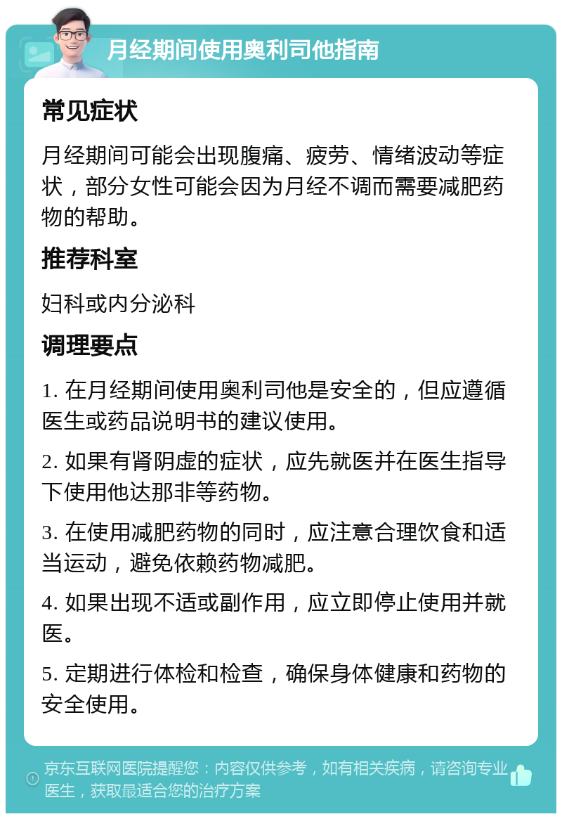 月经期间使用奥利司他指南 常见症状 月经期间可能会出现腹痛、疲劳、情绪波动等症状，部分女性可能会因为月经不调而需要减肥药物的帮助。 推荐科室 妇科或内分泌科 调理要点 1. 在月经期间使用奥利司他是安全的，但应遵循医生或药品说明书的建议使用。 2. 如果有肾阴虚的症状，应先就医并在医生指导下使用他达那非等药物。 3. 在使用减肥药物的同时，应注意合理饮食和适当运动，避免依赖药物减肥。 4. 如果出现不适或副作用，应立即停止使用并就医。 5. 定期进行体检和检查，确保身体健康和药物的安全使用。