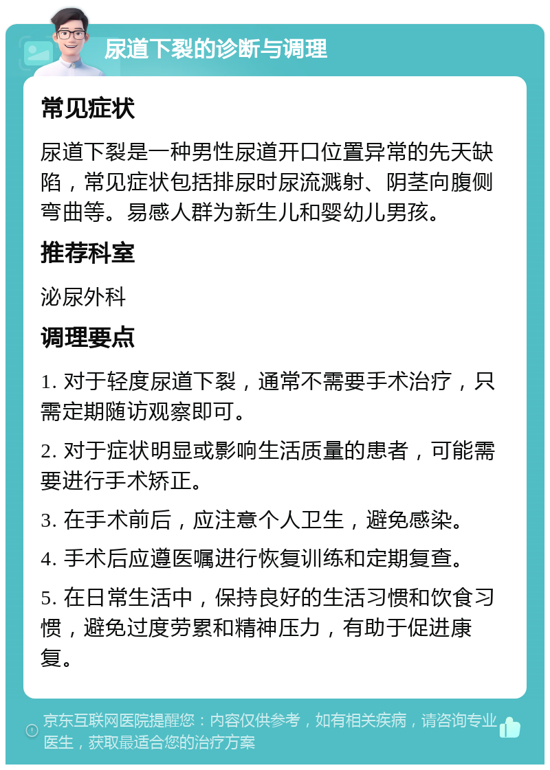 尿道下裂的诊断与调理 常见症状 尿道下裂是一种男性尿道开口位置异常的先天缺陷，常见症状包括排尿时尿流溅射、阴茎向腹侧弯曲等。易感人群为新生儿和婴幼儿男孩。 推荐科室 泌尿外科 调理要点 1. 对于轻度尿道下裂，通常不需要手术治疗，只需定期随访观察即可。 2. 对于症状明显或影响生活质量的患者，可能需要进行手术矫正。 3. 在手术前后，应注意个人卫生，避免感染。 4. 手术后应遵医嘱进行恢复训练和定期复查。 5. 在日常生活中，保持良好的生活习惯和饮食习惯，避免过度劳累和精神压力，有助于促进康复。