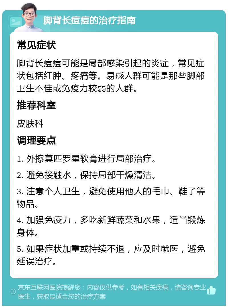 脚背长痘痘的治疗指南 常见症状 脚背长痘痘可能是局部感染引起的炎症，常见症状包括红肿、疼痛等。易感人群可能是那些脚部卫生不佳或免疫力较弱的人群。 推荐科室 皮肤科 调理要点 1. 外擦莫匹罗星软膏进行局部治疗。 2. 避免接触水，保持局部干燥清洁。 3. 注意个人卫生，避免使用他人的毛巾、鞋子等物品。 4. 加强免疫力，多吃新鲜蔬菜和水果，适当锻炼身体。 5. 如果症状加重或持续不退，应及时就医，避免延误治疗。