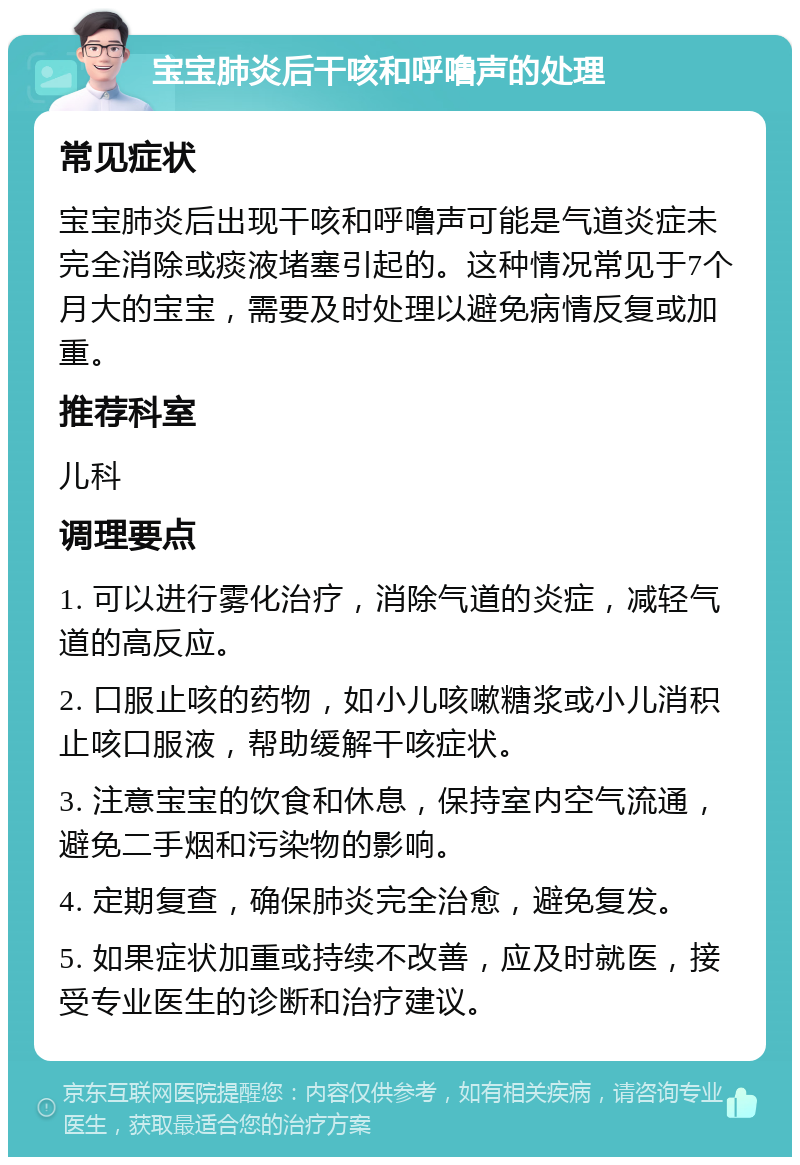 宝宝肺炎后干咳和呼噜声的处理 常见症状 宝宝肺炎后出现干咳和呼噜声可能是气道炎症未完全消除或痰液堵塞引起的。这种情况常见于7个月大的宝宝，需要及时处理以避免病情反复或加重。 推荐科室 儿科 调理要点 1. 可以进行雾化治疗，消除气道的炎症，减轻气道的高反应。 2. 口服止咳的药物，如小儿咳嗽糖浆或小儿消积止咳口服液，帮助缓解干咳症状。 3. 注意宝宝的饮食和休息，保持室内空气流通，避免二手烟和污染物的影响。 4. 定期复查，确保肺炎完全治愈，避免复发。 5. 如果症状加重或持续不改善，应及时就医，接受专业医生的诊断和治疗建议。