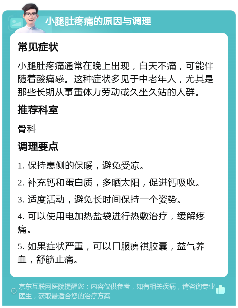 小腿肚疼痛的原因与调理 常见症状 小腿肚疼痛通常在晚上出现，白天不痛，可能伴随着酸痛感。这种症状多见于中老年人，尤其是那些长期从事重体力劳动或久坐久站的人群。 推荐科室 骨科 调理要点 1. 保持患侧的保暖，避免受凉。 2. 补充钙和蛋白质，多晒太阳，促进钙吸收。 3. 适度活动，避免长时间保持一个姿势。 4. 可以使用电加热盐袋进行热敷治疗，缓解疼痛。 5. 如果症状严重，可以口服痹祺胶囊，益气养血，舒筋止痛。