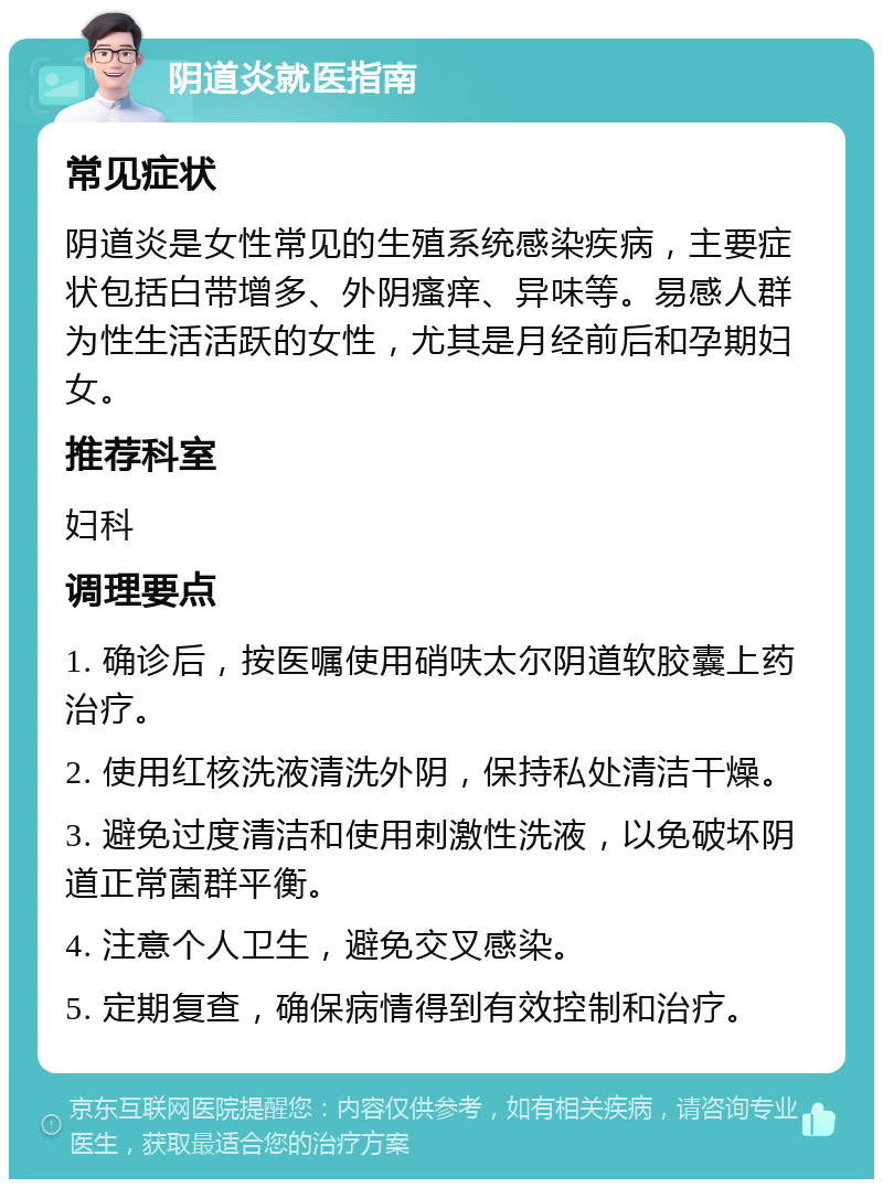 阴道炎就医指南 常见症状 阴道炎是女性常见的生殖系统感染疾病，主要症状包括白带增多、外阴瘙痒、异味等。易感人群为性生活活跃的女性，尤其是月经前后和孕期妇女。 推荐科室 妇科 调理要点 1. 确诊后，按医嘱使用硝呋太尔阴道软胶囊上药治疗。 2. 使用红核洗液清洗外阴，保持私处清洁干燥。 3. 避免过度清洁和使用刺激性洗液，以免破坏阴道正常菌群平衡。 4. 注意个人卫生，避免交叉感染。 5. 定期复查，确保病情得到有效控制和治疗。