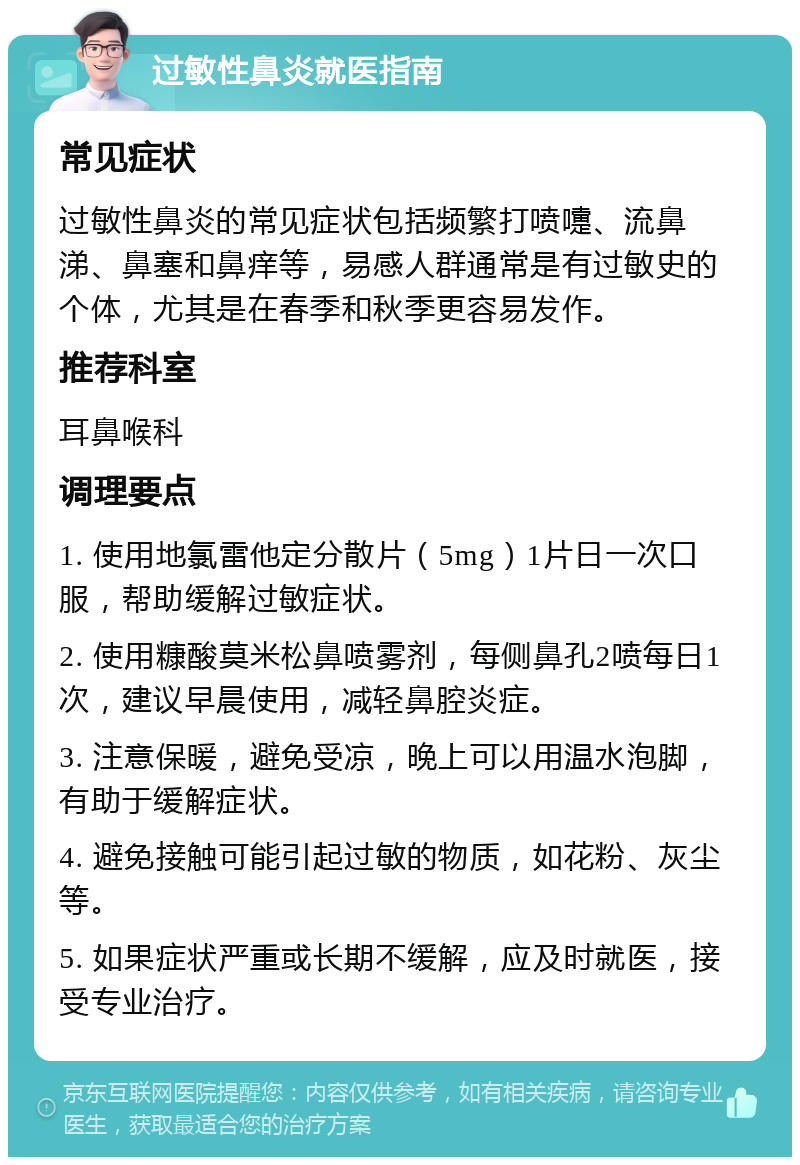 过敏性鼻炎就医指南 常见症状 过敏性鼻炎的常见症状包括频繁打喷嚏、流鼻涕、鼻塞和鼻痒等，易感人群通常是有过敏史的个体，尤其是在春季和秋季更容易发作。 推荐科室 耳鼻喉科 调理要点 1. 使用地氯雷他定分散片（5mg）1片日一次口服，帮助缓解过敏症状。 2. 使用糠酸莫米松鼻喷雾剂，每侧鼻孔2喷每日1次，建议早晨使用，减轻鼻腔炎症。 3. 注意保暖，避免受凉，晚上可以用温水泡脚，有助于缓解症状。 4. 避免接触可能引起过敏的物质，如花粉、灰尘等。 5. 如果症状严重或长期不缓解，应及时就医，接受专业治疗。