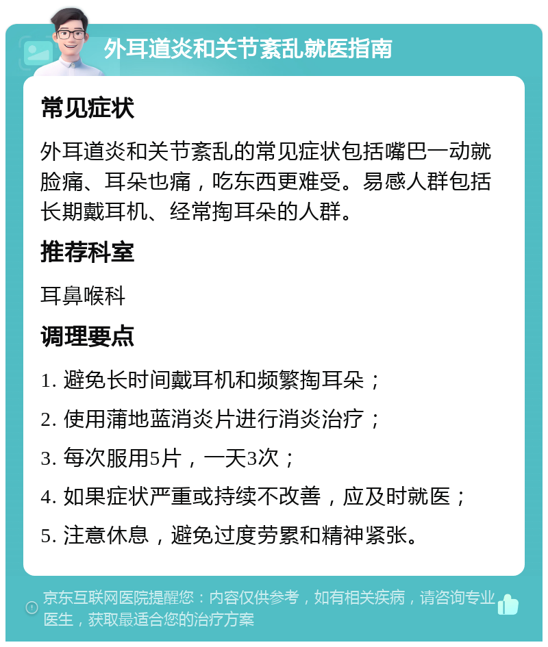 外耳道炎和关节紊乱就医指南 常见症状 外耳道炎和关节紊乱的常见症状包括嘴巴一动就脸痛、耳朵也痛，吃东西更难受。易感人群包括长期戴耳机、经常掏耳朵的人群。 推荐科室 耳鼻喉科 调理要点 1. 避免长时间戴耳机和频繁掏耳朵； 2. 使用蒲地蓝消炎片进行消炎治疗； 3. 每次服用5片，一天3次； 4. 如果症状严重或持续不改善，应及时就医； 5. 注意休息，避免过度劳累和精神紧张。