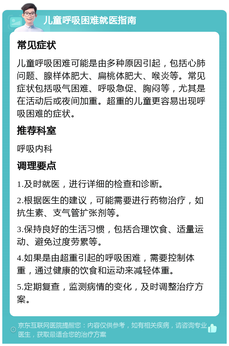 儿童呼吸困难就医指南 常见症状 儿童呼吸困难可能是由多种原因引起，包括心肺问题、腺样体肥大、扁桃体肥大、喉炎等。常见症状包括吸气困难、呼吸急促、胸闷等，尤其是在活动后或夜间加重。超重的儿童更容易出现呼吸困难的症状。 推荐科室 呼吸内科 调理要点 1.及时就医，进行详细的检查和诊断。 2.根据医生的建议，可能需要进行药物治疗，如抗生素、支气管扩张剂等。 3.保持良好的生活习惯，包括合理饮食、适量运动、避免过度劳累等。 4.如果是由超重引起的呼吸困难，需要控制体重，通过健康的饮食和运动来减轻体重。 5.定期复查，监测病情的变化，及时调整治疗方案。