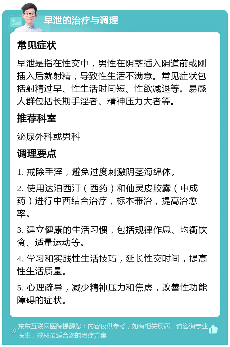 早泄的治疗与调理 常见症状 早泄是指在性交中，男性在阴茎插入阴道前或刚插入后就射精，导致性生活不满意。常见症状包括射精过早、性生活时间短、性欲减退等。易感人群包括长期手淫者、精神压力大者等。 推荐科室 泌尿外科或男科 调理要点 1. 戒除手淫，避免过度刺激阴茎海绵体。 2. 使用达泊西汀（西药）和仙灵皮胶囊（中成药）进行中西结合治疗，标本兼治，提高治愈率。 3. 建立健康的生活习惯，包括规律作息、均衡饮食、适量运动等。 4. 学习和实践性生活技巧，延长性交时间，提高性生活质量。 5. 心理疏导，减少精神压力和焦虑，改善性功能障碍的症状。