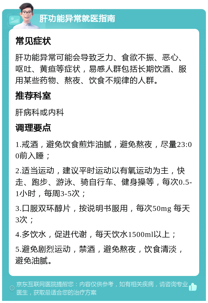 肝功能异常就医指南 常见症状 肝功能异常可能会导致乏力、食欲不振、恶心、呕吐、黄疸等症状，易感人群包括长期饮酒、服用某些药物、熬夜、饮食不规律的人群。 推荐科室 肝病科或内科 调理要点 1.戒酒，避免饮食煎炸油腻，避免熬夜，尽量23:00前入睡； 2.适当运动，建议平时运动以有氧运动为主，快走、跑步、游泳、骑自行车、健身操等，每次0.5-1小时，每周3-5次； 3.口服双环醇片，按说明书服用，每次50mg 每天3次； 4.多饮水，促进代谢，每天饮水1500ml以上； 5.避免剧烈运动，禁酒，避免熬夜，饮食清淡，避免油腻。