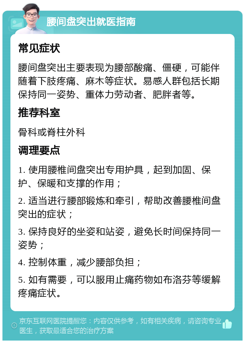 腰间盘突出就医指南 常见症状 腰间盘突出主要表现为腰部酸痛、僵硬，可能伴随着下肢疼痛、麻木等症状。易感人群包括长期保持同一姿势、重体力劳动者、肥胖者等。 推荐科室 骨科或脊柱外科 调理要点 1. 使用腰椎间盘突出专用护具，起到加固、保护、保暖和支撑的作用； 2. 适当进行腰部锻炼和牵引，帮助改善腰椎间盘突出的症状； 3. 保持良好的坐姿和站姿，避免长时间保持同一姿势； 4. 控制体重，减少腰部负担； 5. 如有需要，可以服用止痛药物如布洛芬等缓解疼痛症状。