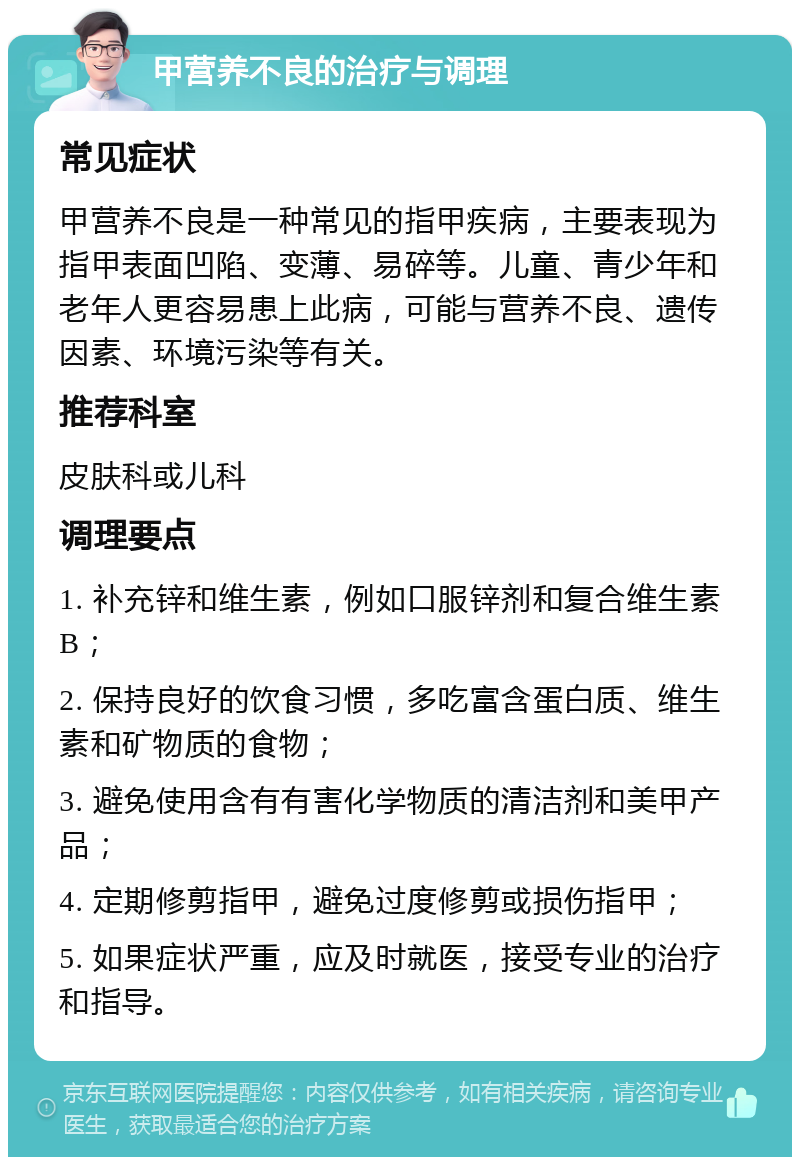 甲营养不良的治疗与调理 常见症状 甲营养不良是一种常见的指甲疾病，主要表现为指甲表面凹陷、变薄、易碎等。儿童、青少年和老年人更容易患上此病，可能与营养不良、遗传因素、环境污染等有关。 推荐科室 皮肤科或儿科 调理要点 1. 补充锌和维生素，例如口服锌剂和复合维生素B； 2. 保持良好的饮食习惯，多吃富含蛋白质、维生素和矿物质的食物； 3. 避免使用含有有害化学物质的清洁剂和美甲产品； 4. 定期修剪指甲，避免过度修剪或损伤指甲； 5. 如果症状严重，应及时就医，接受专业的治疗和指导。