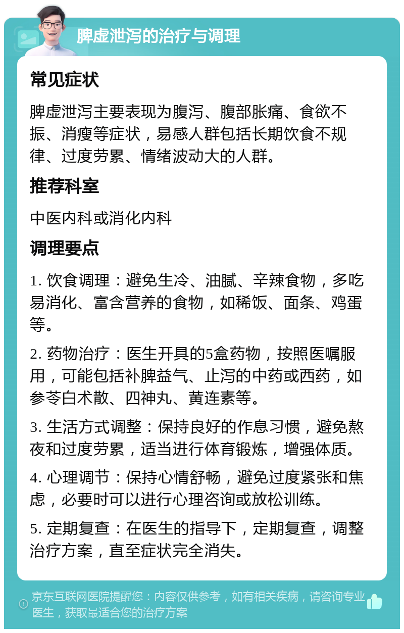 脾虚泄泻的治疗与调理 常见症状 脾虚泄泻主要表现为腹泻、腹部胀痛、食欲不振、消瘦等症状，易感人群包括长期饮食不规律、过度劳累、情绪波动大的人群。 推荐科室 中医内科或消化内科 调理要点 1. 饮食调理：避免生冷、油腻、辛辣食物，多吃易消化、富含营养的食物，如稀饭、面条、鸡蛋等。 2. 药物治疗：医生开具的5盒药物，按照医嘱服用，可能包括补脾益气、止泻的中药或西药，如参苓白术散、四神丸、黄连素等。 3. 生活方式调整：保持良好的作息习惯，避免熬夜和过度劳累，适当进行体育锻炼，增强体质。 4. 心理调节：保持心情舒畅，避免过度紧张和焦虑，必要时可以进行心理咨询或放松训练。 5. 定期复查：在医生的指导下，定期复查，调整治疗方案，直至症状完全消失。