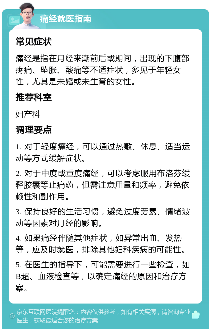 痛经就医指南 常见症状 痛经是指在月经来潮前后或期间，出现的下腹部疼痛、坠胀、酸痛等不适症状，多见于年轻女性，尤其是未婚或未生育的女性。 推荐科室 妇产科 调理要点 1. 对于轻度痛经，可以通过热敷、休息、适当运动等方式缓解症状。 2. 对于中度或重度痛经，可以考虑服用布洛芬缓释胶囊等止痛药，但需注意用量和频率，避免依赖性和副作用。 3. 保持良好的生活习惯，避免过度劳累、情绪波动等因素对月经的影响。 4. 如果痛经伴随其他症状，如异常出血、发热等，应及时就医，排除其他妇科疾病的可能性。 5. 在医生的指导下，可能需要进行一些检查，如B超、血液检查等，以确定痛经的原因和治疗方案。