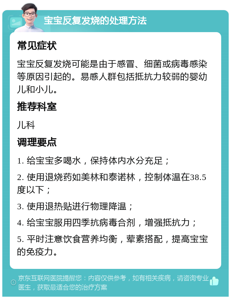 宝宝反复发烧的处理方法 常见症状 宝宝反复发烧可能是由于感冒、细菌或病毒感染等原因引起的。易感人群包括抵抗力较弱的婴幼儿和小儿。 推荐科室 儿科 调理要点 1. 给宝宝多喝水，保持体内水分充足； 2. 使用退烧药如美林和泰诺林，控制体温在38.5度以下； 3. 使用退热贴进行物理降温； 4. 给宝宝服用四季抗病毒合剂，增强抵抗力； 5. 平时注意饮食营养均衡，荤素搭配，提高宝宝的免疫力。