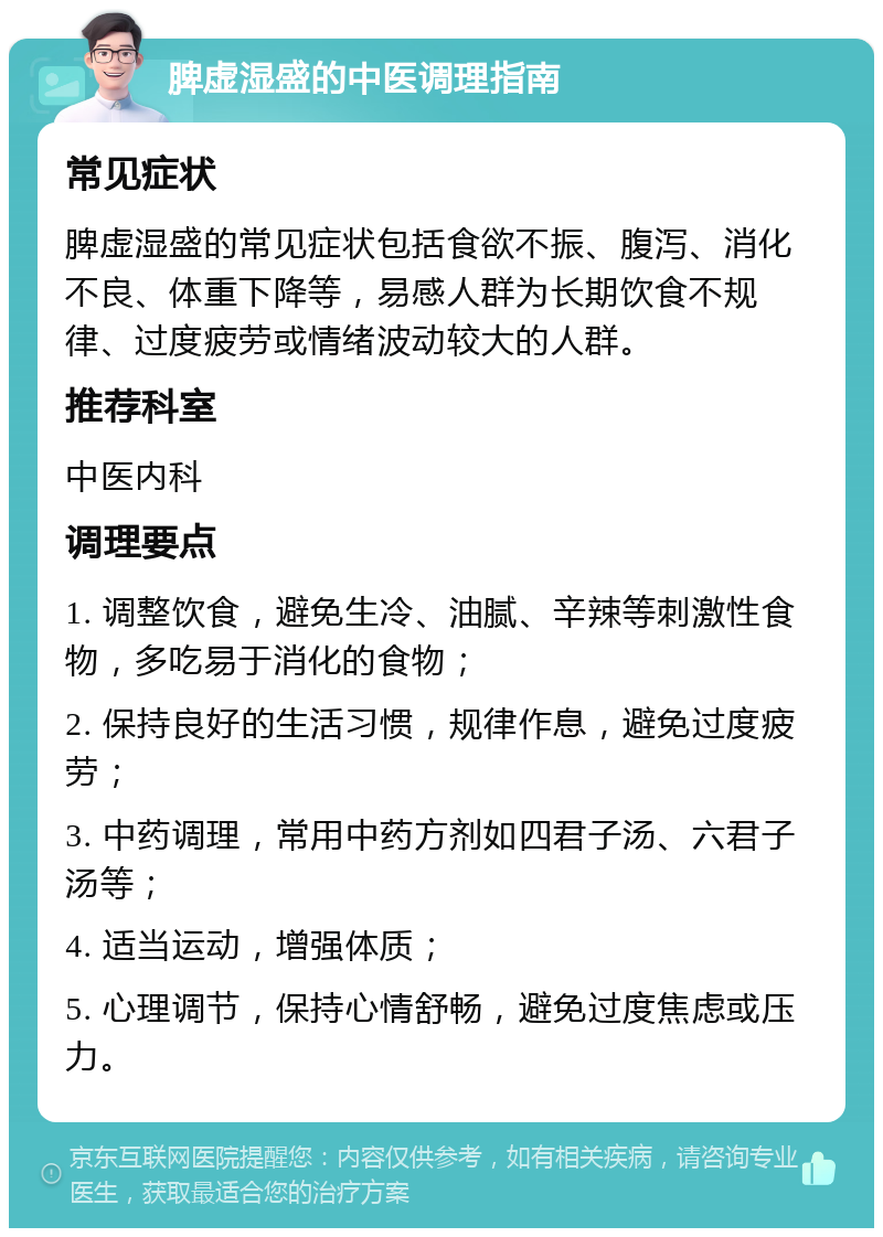 脾虚湿盛的中医调理指南 常见症状 脾虚湿盛的常见症状包括食欲不振、腹泻、消化不良、体重下降等，易感人群为长期饮食不规律、过度疲劳或情绪波动较大的人群。 推荐科室 中医内科 调理要点 1. 调整饮食，避免生冷、油腻、辛辣等刺激性食物，多吃易于消化的食物； 2. 保持良好的生活习惯，规律作息，避免过度疲劳； 3. 中药调理，常用中药方剂如四君子汤、六君子汤等； 4. 适当运动，增强体质； 5. 心理调节，保持心情舒畅，避免过度焦虑或压力。