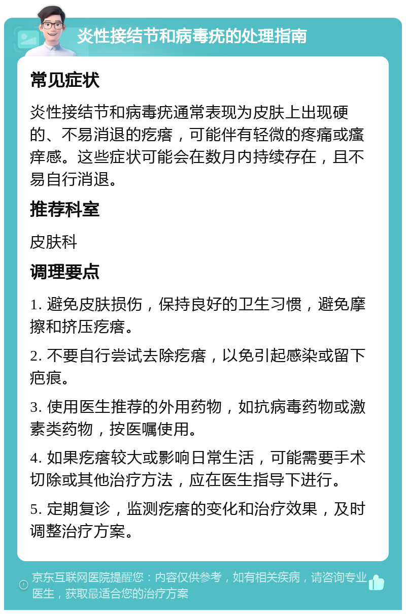 炎性接结节和病毒疣的处理指南 常见症状 炎性接结节和病毒疣通常表现为皮肤上出现硬的、不易消退的疙瘩，可能伴有轻微的疼痛或瘙痒感。这些症状可能会在数月内持续存在，且不易自行消退。 推荐科室 皮肤科 调理要点 1. 避免皮肤损伤，保持良好的卫生习惯，避免摩擦和挤压疙瘩。 2. 不要自行尝试去除疙瘩，以免引起感染或留下疤痕。 3. 使用医生推荐的外用药物，如抗病毒药物或激素类药物，按医嘱使用。 4. 如果疙瘩较大或影响日常生活，可能需要手术切除或其他治疗方法，应在医生指导下进行。 5. 定期复诊，监测疙瘩的变化和治疗效果，及时调整治疗方案。