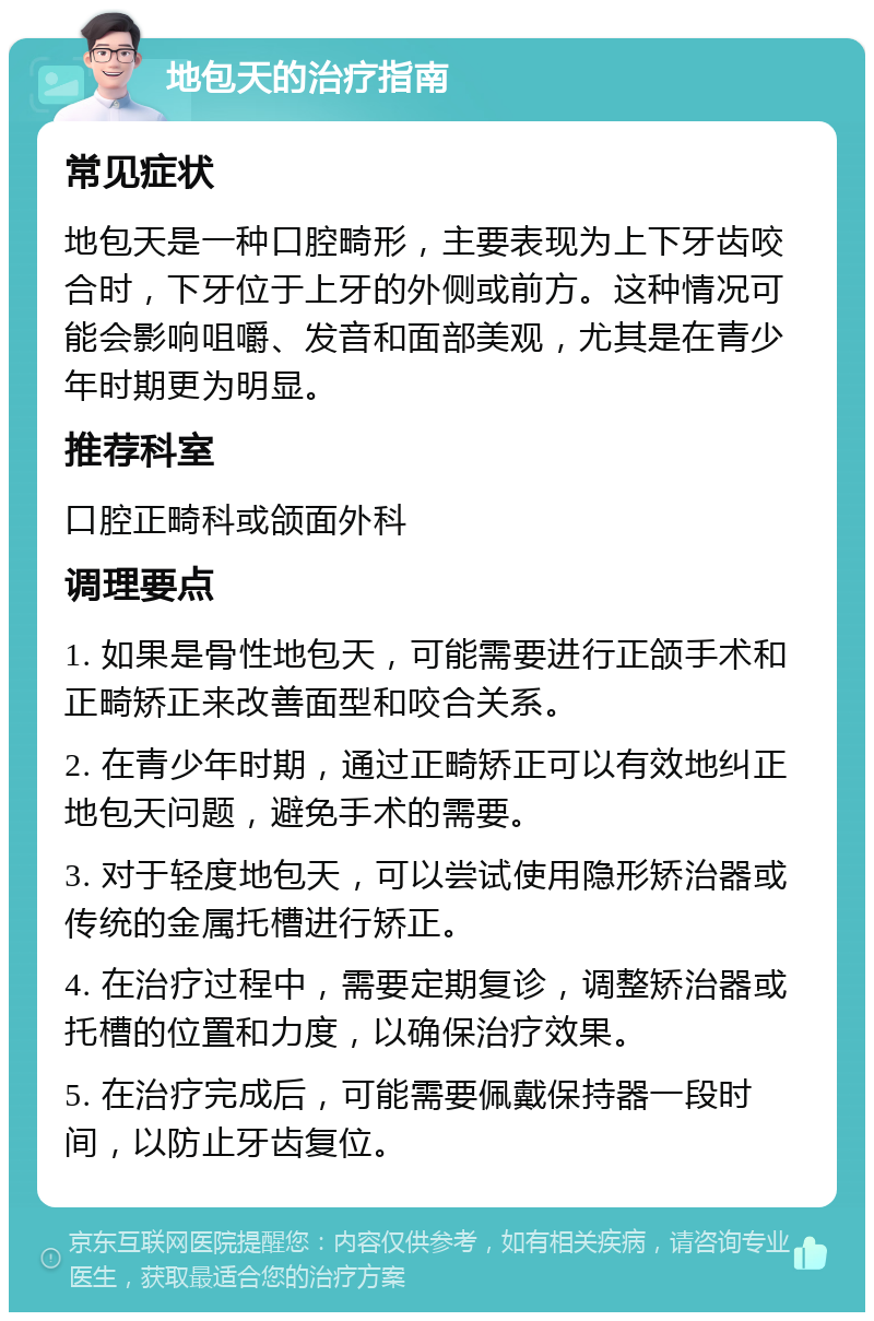 地包天的治疗指南 常见症状 地包天是一种口腔畸形，主要表现为上下牙齿咬合时，下牙位于上牙的外侧或前方。这种情况可能会影响咀嚼、发音和面部美观，尤其是在青少年时期更为明显。 推荐科室 口腔正畸科或颌面外科 调理要点 1. 如果是骨性地包天，可能需要进行正颌手术和正畸矫正来改善面型和咬合关系。 2. 在青少年时期，通过正畸矫正可以有效地纠正地包天问题，避免手术的需要。 3. 对于轻度地包天，可以尝试使用隐形矫治器或传统的金属托槽进行矫正。 4. 在治疗过程中，需要定期复诊，调整矫治器或托槽的位置和力度，以确保治疗效果。 5. 在治疗完成后，可能需要佩戴保持器一段时间，以防止牙齿复位。