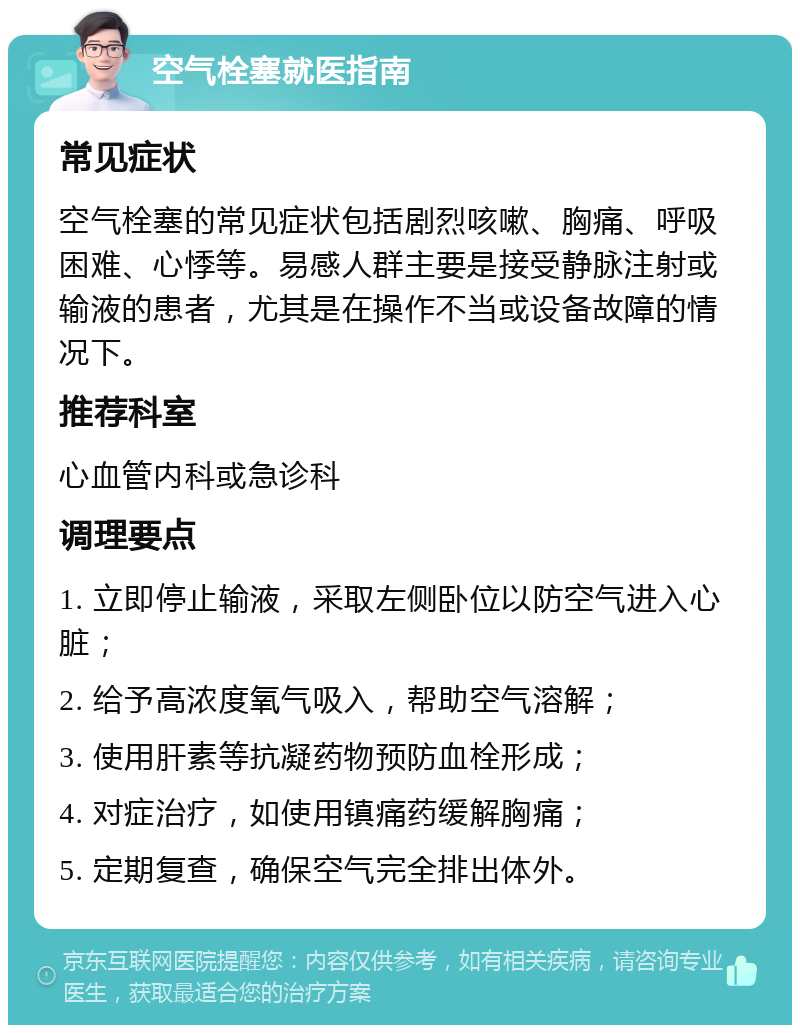 空气栓塞就医指南 常见症状 空气栓塞的常见症状包括剧烈咳嗽、胸痛、呼吸困难、心悸等。易感人群主要是接受静脉注射或输液的患者，尤其是在操作不当或设备故障的情况下。 推荐科室 心血管内科或急诊科 调理要点 1. 立即停止输液，采取左侧卧位以防空气进入心脏； 2. 给予高浓度氧气吸入，帮助空气溶解； 3. 使用肝素等抗凝药物预防血栓形成； 4. 对症治疗，如使用镇痛药缓解胸痛； 5. 定期复查，确保空气完全排出体外。