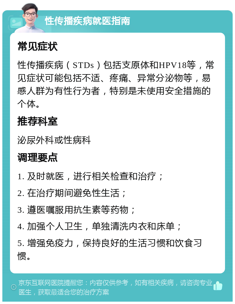 性传播疾病就医指南 常见症状 性传播疾病（STDs）包括支原体和HPV18等，常见症状可能包括不适、疼痛、异常分泌物等，易感人群为有性行为者，特别是未使用安全措施的个体。 推荐科室 泌尿外科或性病科 调理要点 1. 及时就医，进行相关检查和治疗； 2. 在治疗期间避免性生活； 3. 遵医嘱服用抗生素等药物； 4. 加强个人卫生，单独清洗内衣和床单； 5. 增强免疫力，保持良好的生活习惯和饮食习惯。