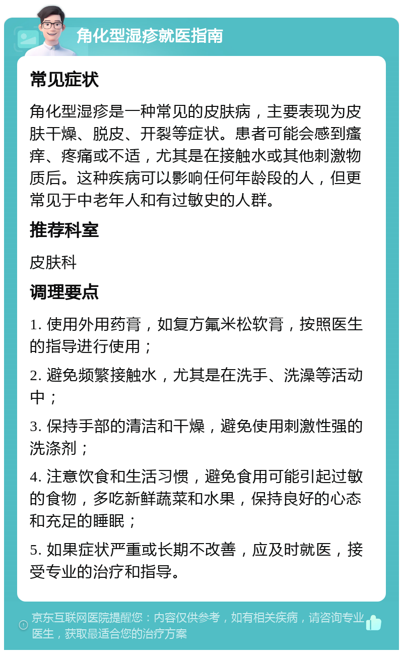 角化型湿疹就医指南 常见症状 角化型湿疹是一种常见的皮肤病，主要表现为皮肤干燥、脱皮、开裂等症状。患者可能会感到瘙痒、疼痛或不适，尤其是在接触水或其他刺激物质后。这种疾病可以影响任何年龄段的人，但更常见于中老年人和有过敏史的人群。 推荐科室 皮肤科 调理要点 1. 使用外用药膏，如复方氟米松软膏，按照医生的指导进行使用； 2. 避免频繁接触水，尤其是在洗手、洗澡等活动中； 3. 保持手部的清洁和干燥，避免使用刺激性强的洗涤剂； 4. 注意饮食和生活习惯，避免食用可能引起过敏的食物，多吃新鲜蔬菜和水果，保持良好的心态和充足的睡眠； 5. 如果症状严重或长期不改善，应及时就医，接受专业的治疗和指导。