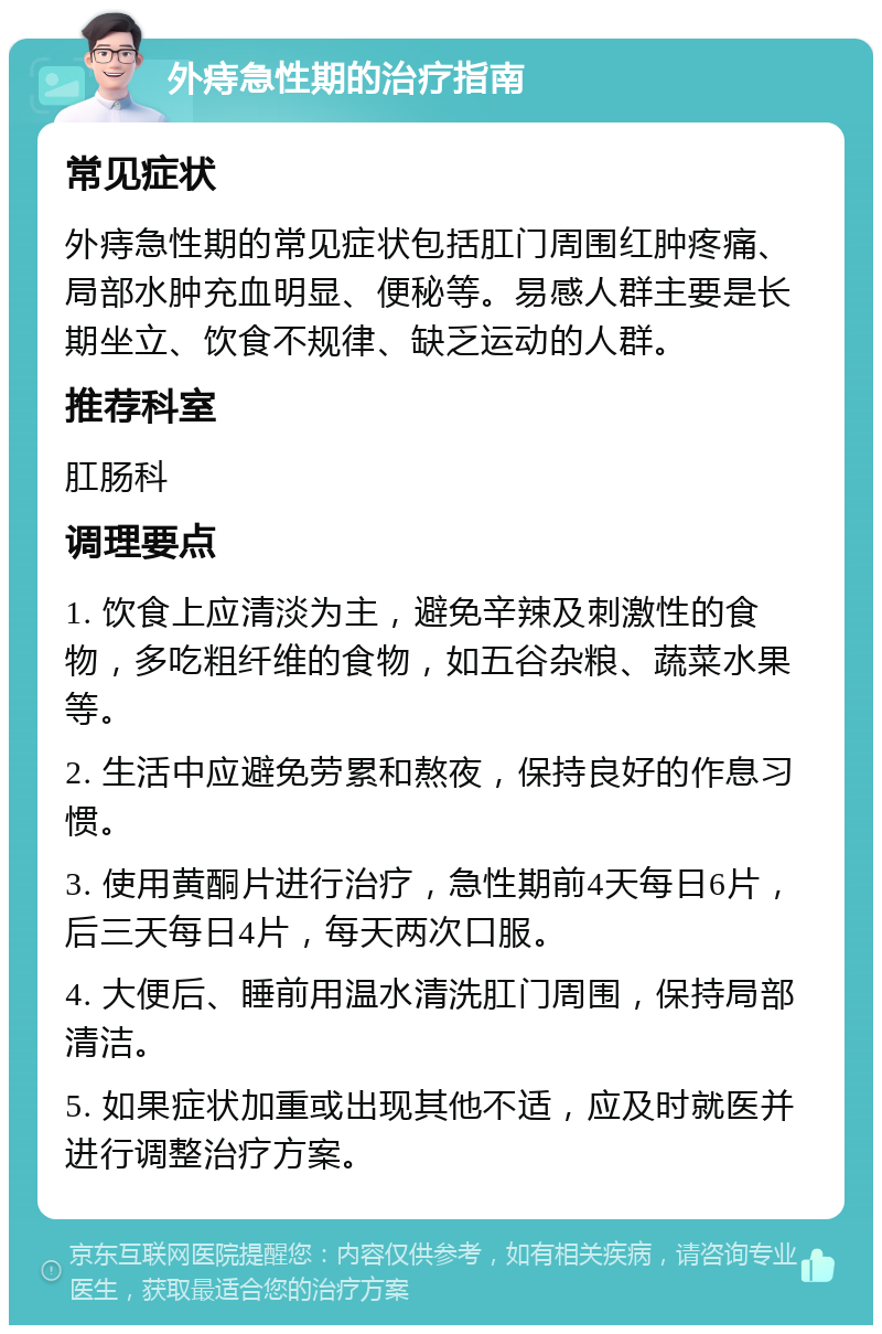 外痔急性期的治疗指南 常见症状 外痔急性期的常见症状包括肛门周围红肿疼痛、局部水肿充血明显、便秘等。易感人群主要是长期坐立、饮食不规律、缺乏运动的人群。 推荐科室 肛肠科 调理要点 1. 饮食上应清淡为主，避免辛辣及刺激性的食物，多吃粗纤维的食物，如五谷杂粮、蔬菜水果等。 2. 生活中应避免劳累和熬夜，保持良好的作息习惯。 3. 使用黄酮片进行治疗，急性期前4天每日6片，后三天每日4片，每天两次口服。 4. 大便后、睡前用温水清洗肛门周围，保持局部清洁。 5. 如果症状加重或出现其他不适，应及时就医并进行调整治疗方案。