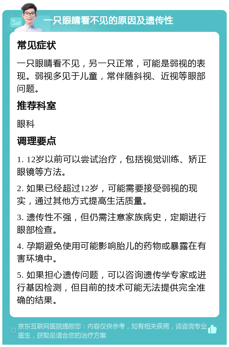 一只眼睛看不见的原因及遗传性 常见症状 一只眼睛看不见，另一只正常，可能是弱视的表现。弱视多见于儿童，常伴随斜视、近视等眼部问题。 推荐科室 眼科 调理要点 1. 12岁以前可以尝试治疗，包括视觉训练、矫正眼镜等方法。 2. 如果已经超过12岁，可能需要接受弱视的现实，通过其他方式提高生活质量。 3. 遗传性不强，但仍需注意家族病史，定期进行眼部检查。 4. 孕期避免使用可能影响胎儿的药物或暴露在有害环境中。 5. 如果担心遗传问题，可以咨询遗传学专家或进行基因检测，但目前的技术可能无法提供完全准确的结果。