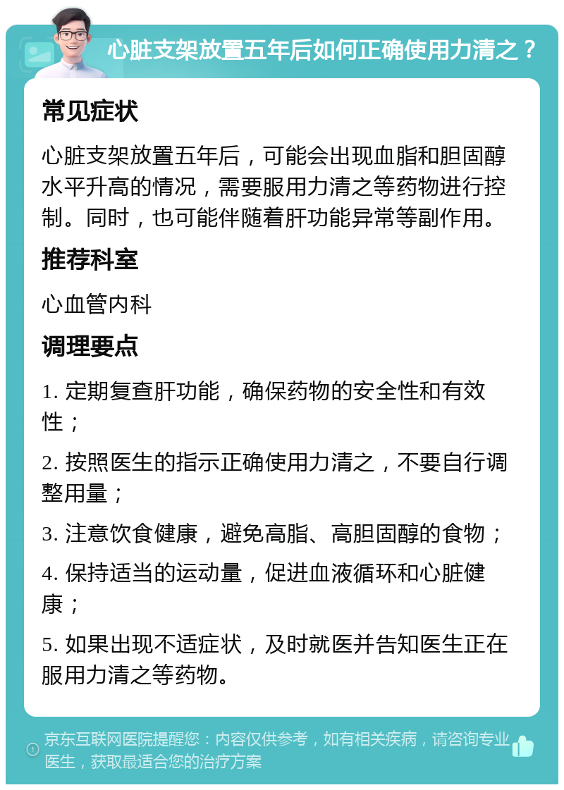 心脏支架放置五年后如何正确使用力清之？ 常见症状 心脏支架放置五年后，可能会出现血脂和胆固醇水平升高的情况，需要服用力清之等药物进行控制。同时，也可能伴随着肝功能异常等副作用。 推荐科室 心血管内科 调理要点 1. 定期复查肝功能，确保药物的安全性和有效性； 2. 按照医生的指示正确使用力清之，不要自行调整用量； 3. 注意饮食健康，避免高脂、高胆固醇的食物； 4. 保持适当的运动量，促进血液循环和心脏健康； 5. 如果出现不适症状，及时就医并告知医生正在服用力清之等药物。