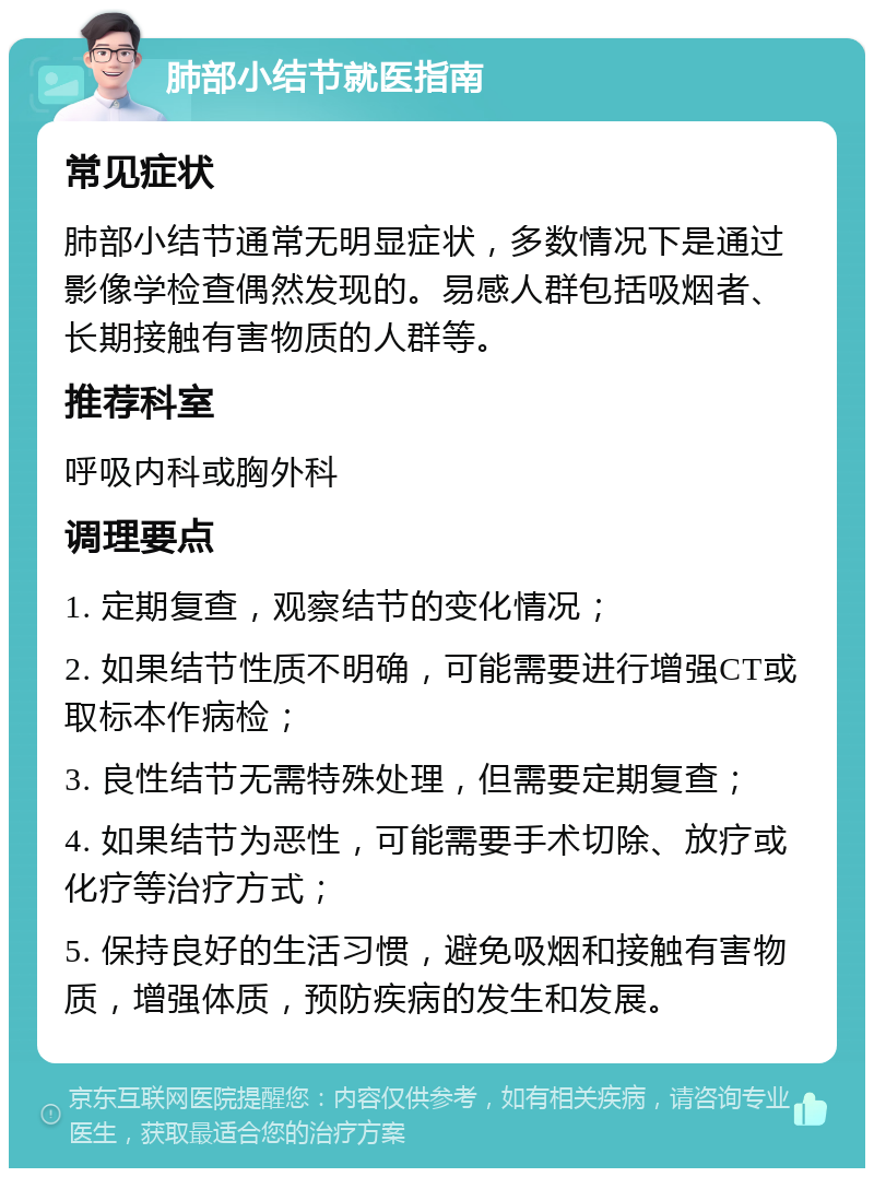 肺部小结节就医指南 常见症状 肺部小结节通常无明显症状，多数情况下是通过影像学检查偶然发现的。易感人群包括吸烟者、长期接触有害物质的人群等。 推荐科室 呼吸内科或胸外科 调理要点 1. 定期复查，观察结节的变化情况； 2. 如果结节性质不明确，可能需要进行增强CT或取标本作病检； 3. 良性结节无需特殊处理，但需要定期复查； 4. 如果结节为恶性，可能需要手术切除、放疗或化疗等治疗方式； 5. 保持良好的生活习惯，避免吸烟和接触有害物质，增强体质，预防疾病的发生和发展。